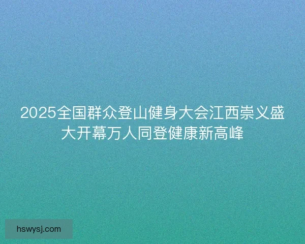 2025全国群众登山健身大会江西崇义盛大开幕万人同登健康新高峰