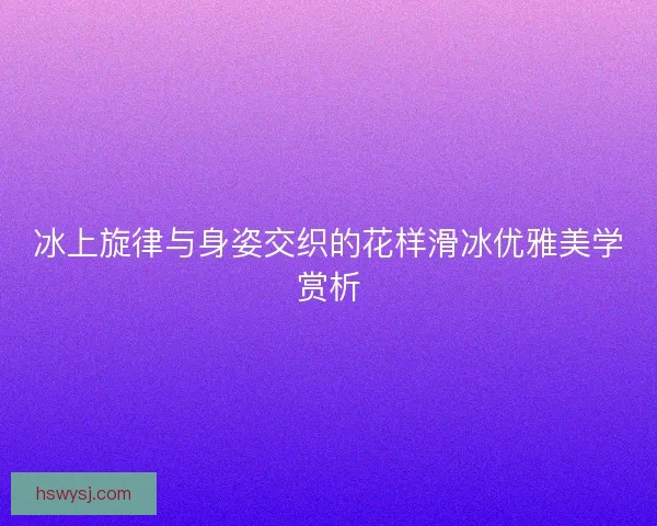冰上旋律与身姿交织的花样滑冰优雅美学赏析