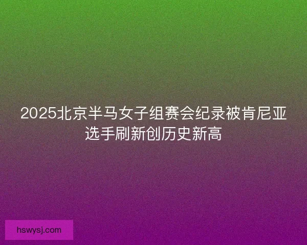 2025北京半马女子组赛会纪录被肯尼亚选手刷新创历史新高