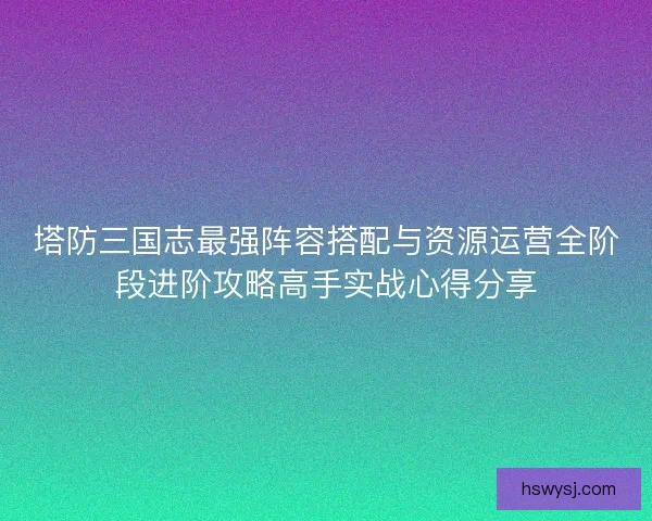 塔防三国志最强阵容搭配与资源运营全阶段进阶攻略高手实战心得分享