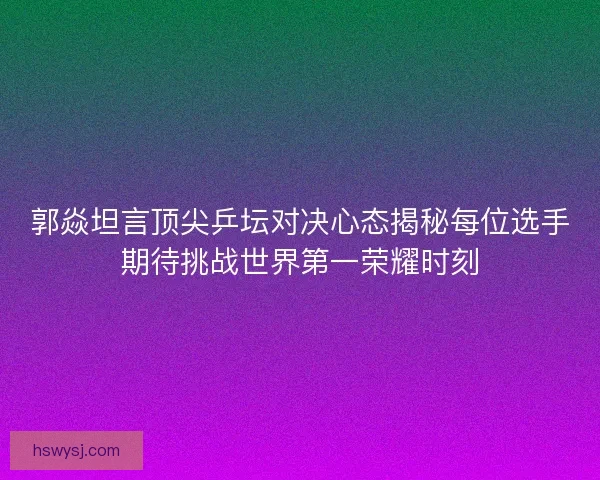 郭焱坦言顶尖乒坛对决心态揭秘每位选手期待挑战世界第一荣耀时刻