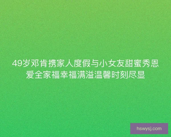 49岁邓肯携家人度假与小女友甜蜜秀恩爱全家福幸福满溢温馨时刻尽显