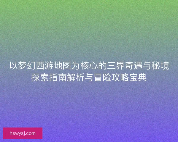 以梦幻西游地图为核心的三界奇遇与秘境探索指南解析与冒险攻略宝典