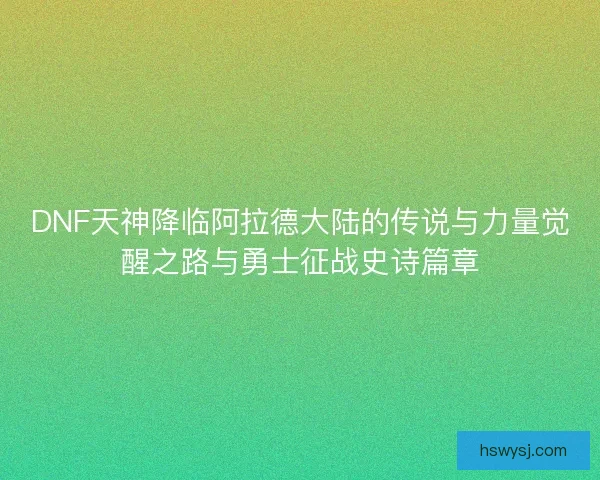 DNF天神降临阿拉德大陆的传说与力量觉醒之路与勇士征战史诗篇章
