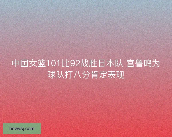 中国女篮101比92战胜日本队 宫鲁鸣为球队打八分肯定表现